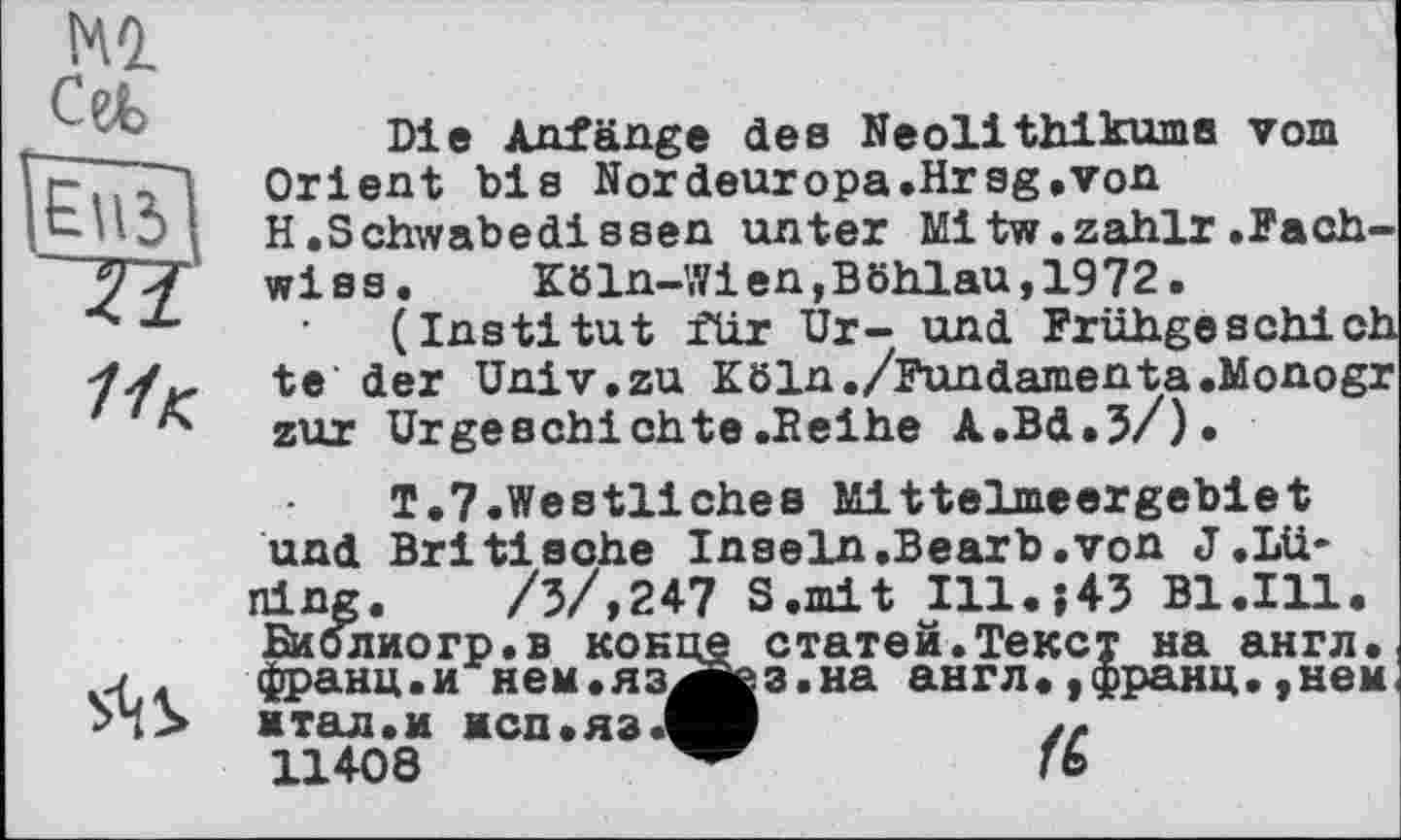 ﻿Ml Cefc
ZI
11 К.
S<iS>
Die Anfänge des Neolithikums vom Orient bis Nordeuropa»Hrsg.von H.Schwabedissen unter Mitw.zahlr.Fach-wiss.	Köln-Wien,Böhlau,1972.
(Institut für Ur- und Frühgeschich te der Univ.zu Köln./Fundamenta.Monogr zur Urgeschichte.Seihe A.Bd.5/).
T.7.Westliches Mittelmeergebiet und Britische Inseln.Bearb.von J .Lü* ning. /3/,247 S.mit Ill.;43 Bl.111. Биолиогр.в конце статей.Текст на англ, франц.и нем.яз^ез.на англ. ,франц.,нем мтал.и нсп.яз.^В	/z.
11408	ГЬ